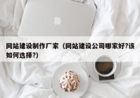 网站建设制作厂家（网站建设公司哪家好?该如何选择?）